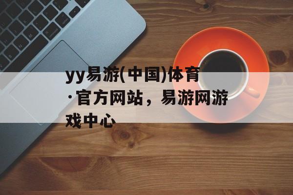 yy易游(中国)体育·官方网站，易游网游戏中心